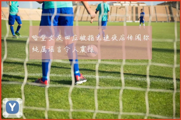 哈登女友回应被指光速夜店传闻称纯属谣言令人震惊