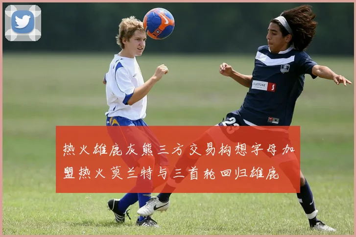 热火雄鹿灰熊三方交易构想字母加盟热火莫兰特与三首轮回归雄鹿