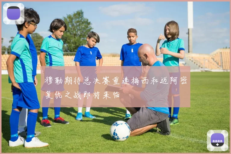 穆勒期待总决赛重逢梅西和迈阿密复仇之战即将来临