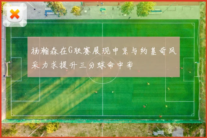 杨瀚森在G联赛展现申京与约基奇风采力求提升三分球命中率
