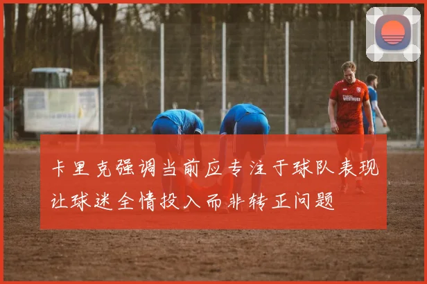 卡里克强调当前应专注于球队表现让球迷全情投入而非转正问题