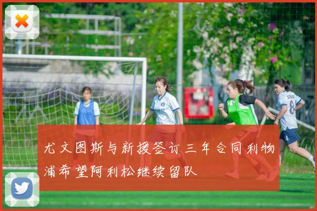 尤文图斯与新援签订三年合同利物浦希望阿利松继续留队