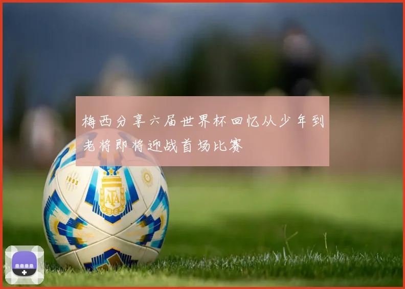 梅西分享六届世界杯回忆从少年到老将即将迎战首场比赛