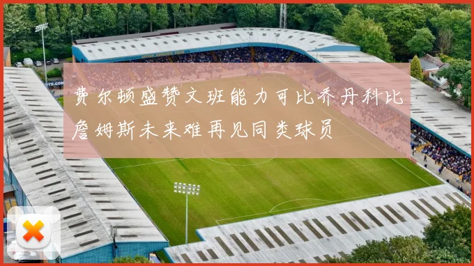 费尔顿盛赞文班能力可比乔丹科比詹姆斯未来难再见同类球员