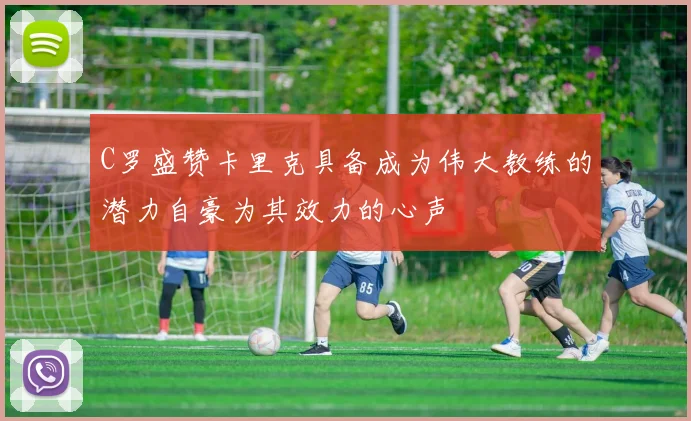 C罗盛赞卡里克具备成为伟大教练的潜力自豪为其效力的心声
