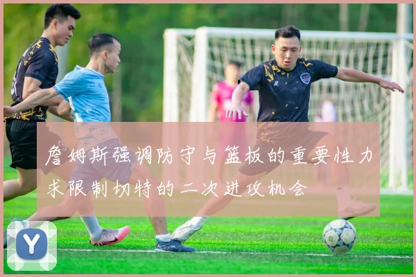 詹姆斯强调防守与篮板的重要性力求限制切特的二次进攻机会