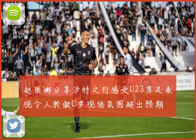 赵丽娜分享沙特之行感受U23男足表现令人骄傲C罗现场氛围超出预期