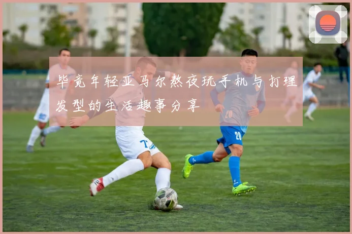 毕竟年轻亚马尔熬夜玩手机与打理发型的生活趣事分享