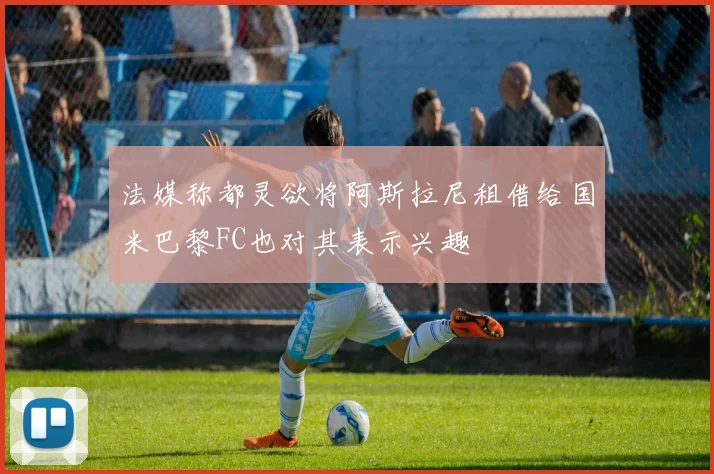 法媒称都灵欲将阿斯拉尼租借给国米巴黎FC也对其表示兴趣