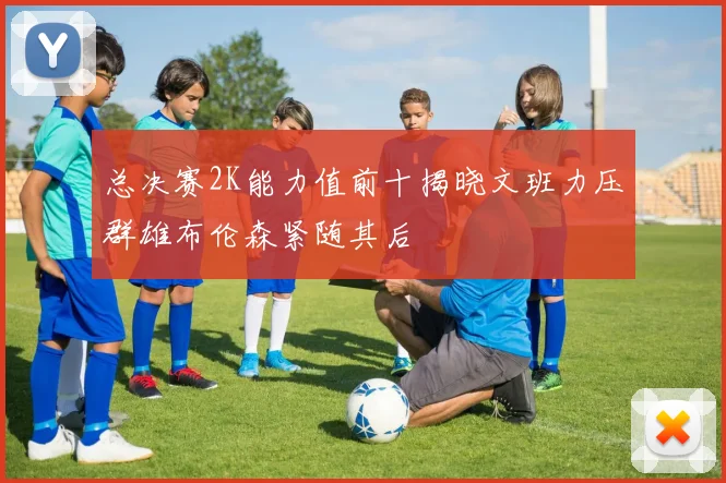 总决赛2K能力值前十揭晓文班力压群雄布伦森紧随其后