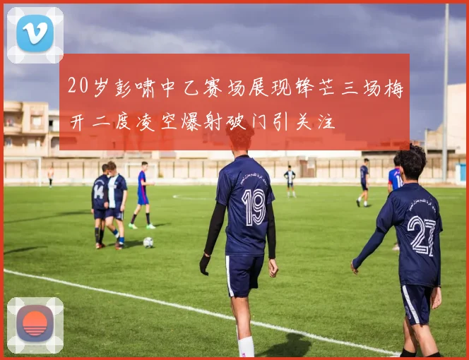 20岁彭啸中乙赛场展现锋芒三场梅开二度凌空爆射破门引关注