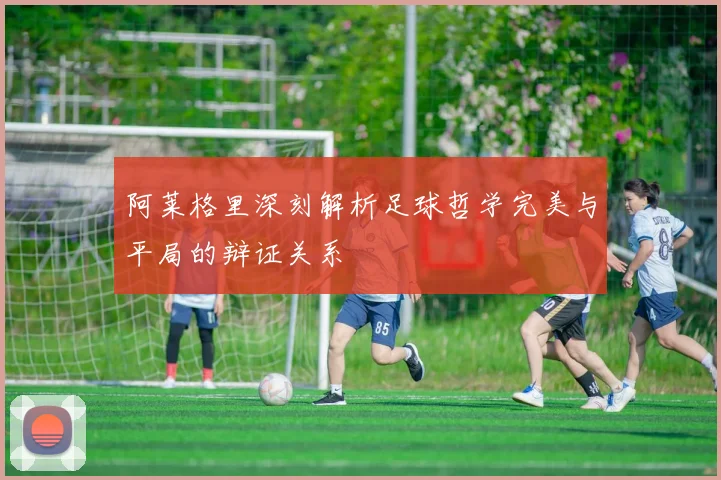 阿莱格里深刻解析足球哲学完美与平局的辩证关系