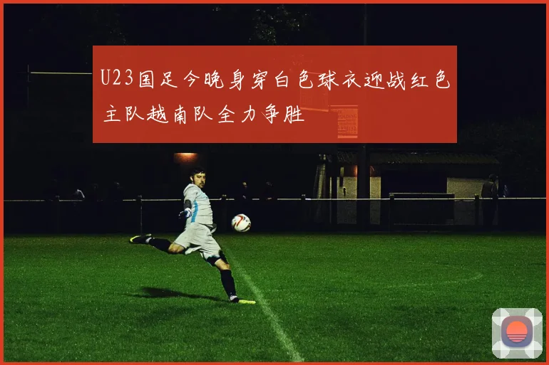 U23国足今晚身穿白色球衣迎战红色主队越南队全力争胜