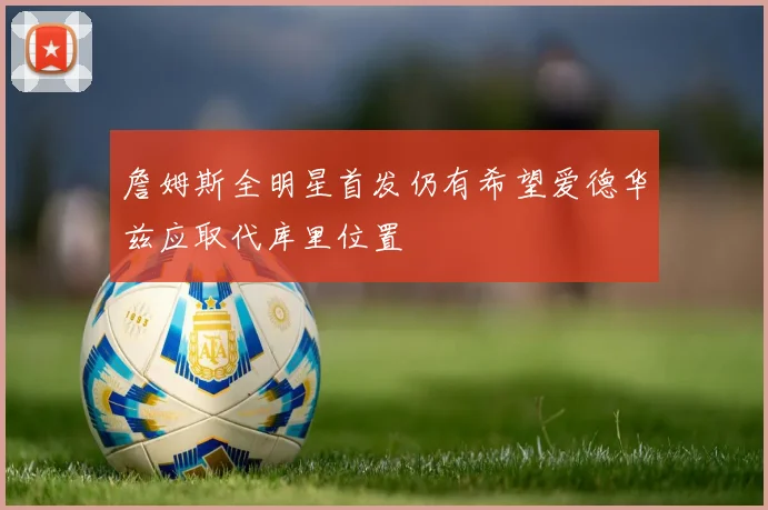 詹姆斯全明星首发仍有希望爱德华兹应取代库里位置