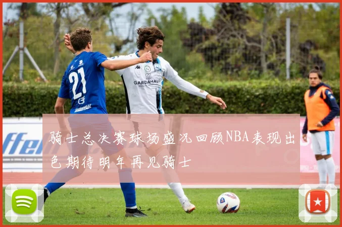 骑士总决赛球场盛况回顾NBA表现出色期待明年再见骑士