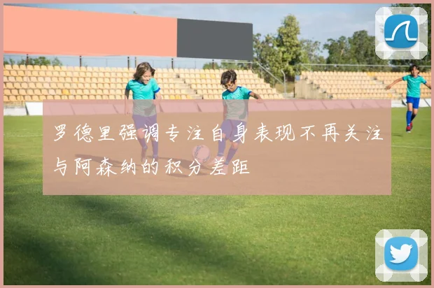 罗德里强调专注自身表现不再关注与阿森纳的积分差距
