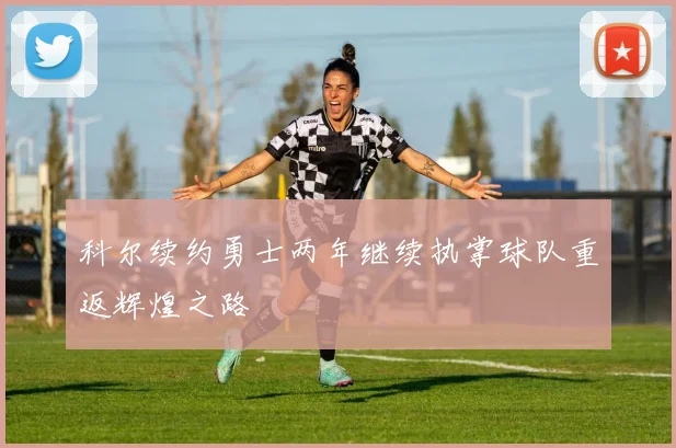 科尔续约勇士两年继续执掌球队重返辉煌之路