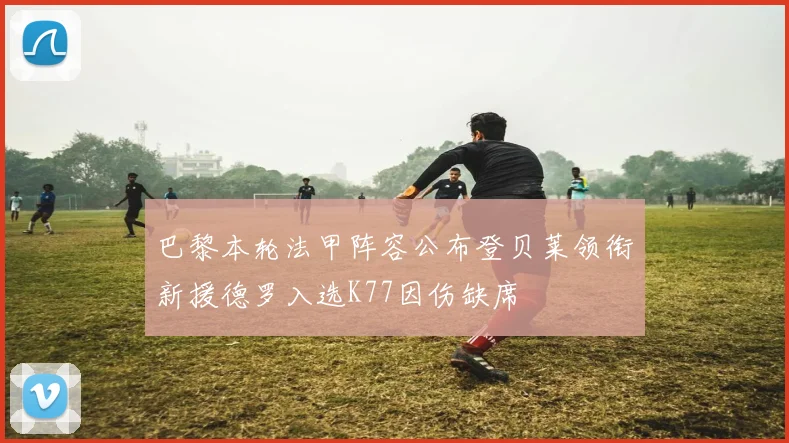 巴黎本轮法甲阵容公布登贝莱领衔新援德罗入选K77因伤缺席