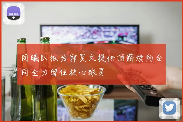 同曦队拟为郭昊文提供顶薪续约合同全力留住核心球员