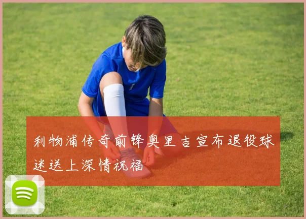 利物浦传奇前锋奥里吉宣布退役球迷送上深情祝福