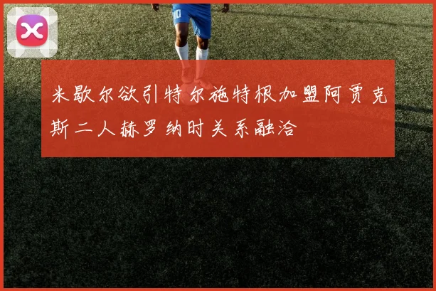 米歇尔欲引特尔施特根加盟阿贾克斯二人赫罗纳时关系融洽