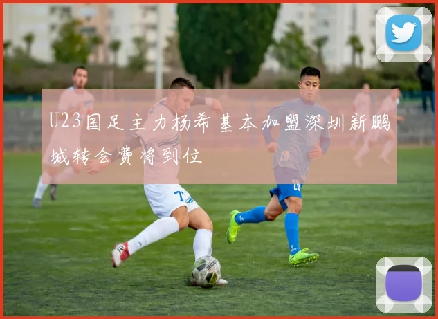 U23国足主力杨希基本加盟深圳新鹏城转会费将到位