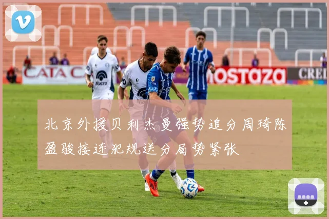 北京外援贝利杰曼强势追分周琦陈盈骏接连犯规送分局势紧张