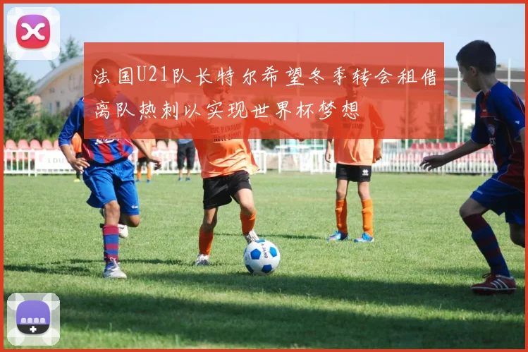 法国U21队长特尔希望冬季转会租借离队热刺以实现世界杯梦想